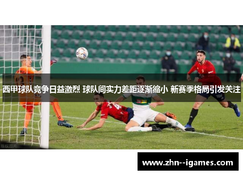 西甲球队竞争日益激烈 球队间实力差距逐渐缩小 新赛季格局引发关注