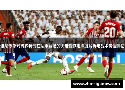 维尼修斯对阵多特时在法甲赛场的决定性作用深度解析与战术价值评估