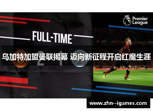 乌加特加盟曼联揭幕 迈向新征程开启红魔生涯