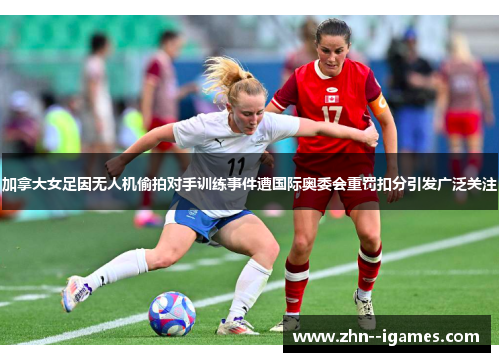 加拿大女足因无人机偷拍对手训练事件遭国际奥委会重罚扣分引发广泛关注 加拿大女足因无人机偷拍对手训练事件遭国际奥委会重罚扣分引发广泛关注