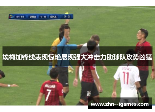 埃梅加锋线表现惊艳展现强大冲击力助球队攻势凶猛