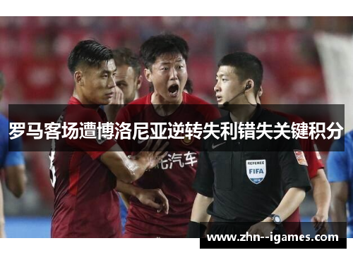 罗马客场遭博洛尼亚逆转失利错失关键积分 罗马客场遭博洛尼亚逆转失利错失关键积分