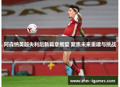 阿森纳英超失利后新篇章展望 聚焦未来重建与挑战