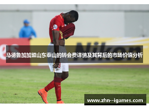 马德鲁加加盟山东泰山的转会费详情及其背后的市场价值分析